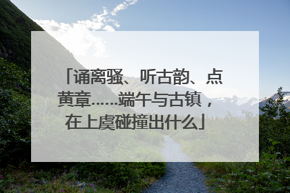 诵离骚、听古韵、点黄章……端午与古镇，在上虞碰撞出什么