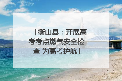 衡山县：开展高考考点燃气安全检查 为高考护航