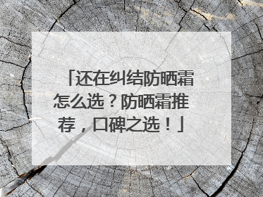还在纠结防晒霜怎么选？防晒霜推荐，口碑之选！
