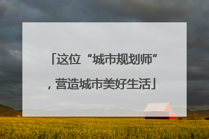 这位“城市规划师”，营造城市美好生活