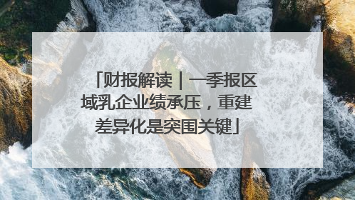 财报解读｜一季报区域乳企业绩承压，重建差异化是突围关键