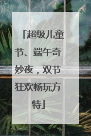 超级儿童节、端午奇妙夜，双节狂欢畅玩方特