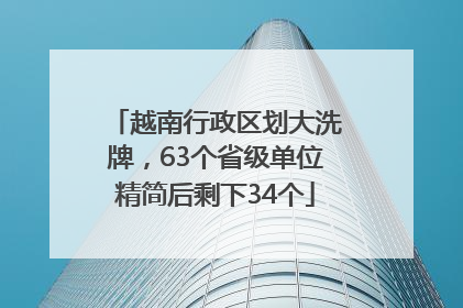 越南行政区划大洗牌，63个省级单位精简后剩下34个