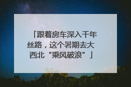 跟着房车深入千年丝路，这个暑期去大西北“乘风破浪”