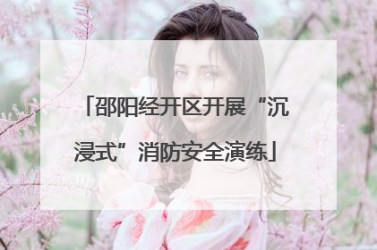 邵阳经开区开展“沉浸式”消防安全演练