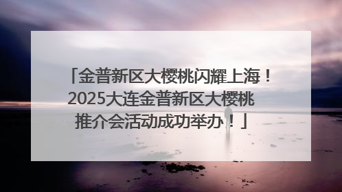 金普新区大樱桃闪耀上海！2025大连金普新区大樱桃推介会活动成功举办！