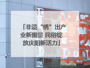 非遗“绣”出产业新图景 民俗绽放庆阳新活力