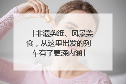 非遗剪纸、风景美食，从这里出发的列车有了更深内涵