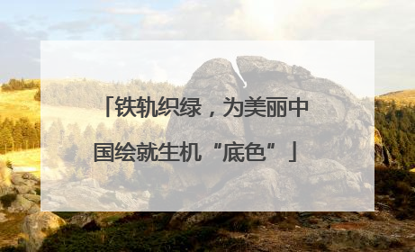 铁轨织绿，为美丽中国绘就生机“底色”