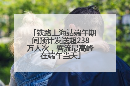 铁路上海站端午期间预计发送超238万人次，客流最高峰在端午当天