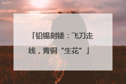 铅锡刻镂：飞刀走线，青铜“生花”