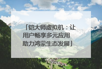 铠大师虚拟机：让用户畅享多元应用 助力鸿蒙生态发展