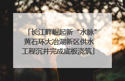 长江畔崛起新“水脉” 黄石环大冶湖新区供水工程沉井完成底板浇筑