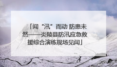 闻“汛”而动 防患未然——炎陵县防汛应急救援综合演练现场见闻