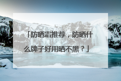 防晒霜推荐，防晒什么牌子好用晒不黑？