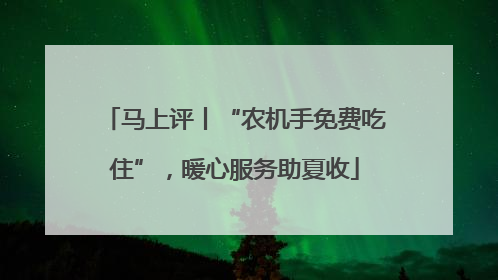 马上评丨“农机手免费吃住”，暖心服务助夏收