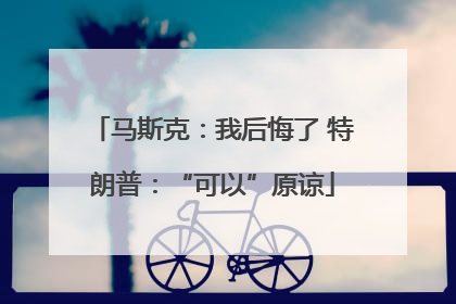 马斯克：我后悔了 特朗普：“可以”原谅