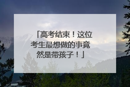 高考结束！这位考生最想做的事竟然是带孩子！