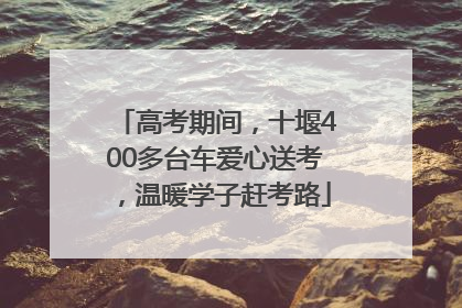 高考期间，十堰400多台车爱心送考，温暖学子赶考路