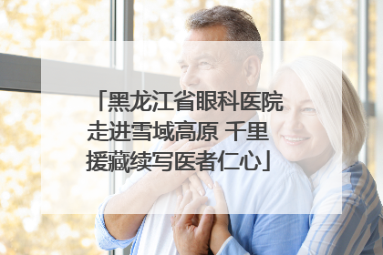 黑龙江省眼科医院走进雪域高原 千里援藏续写医者仁心