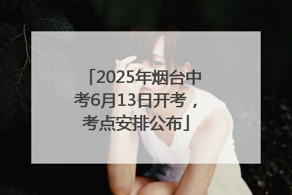 2025年烟台中考6月13日开考，考点安排公布