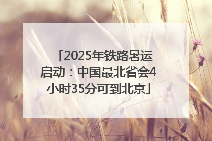 2025年铁路暑运启动：中国最北省会4小时35分可到北京