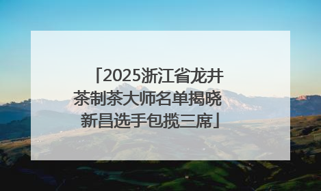 2025浙江省龙井茶制茶大师名单揭晓 新昌选手包揽三席