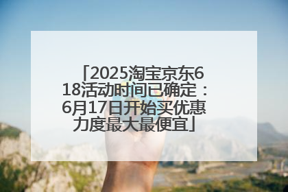 2025淘宝京东618活动时间已确定：6月17日开始买优惠力度最大最便宜