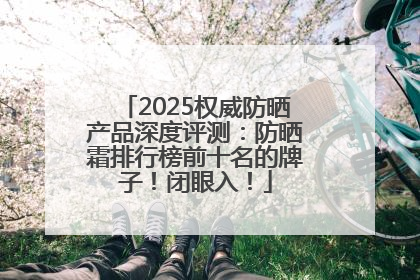 2025权威防晒产品深度评测：防晒霜排行榜前十名的牌子！闭眼入！