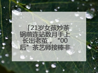 21岁女孩炒茶锅前连站数月手上长出老茧，“00后”茶艺师接棒非遗制茶技艺