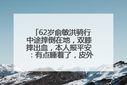 62岁俞敏洪骑行中途摔倒在地，双膝摔出血，本人报平安：有点睡着了，皮外伤，不用担心