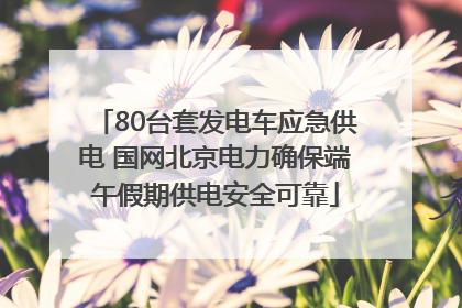 80台套发电车应急供电 国网北京电力确保端午假期供电安全可靠