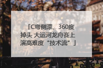 C弯侧漂、360度掉头 大运河龙舟赛上演高难度“技术流”